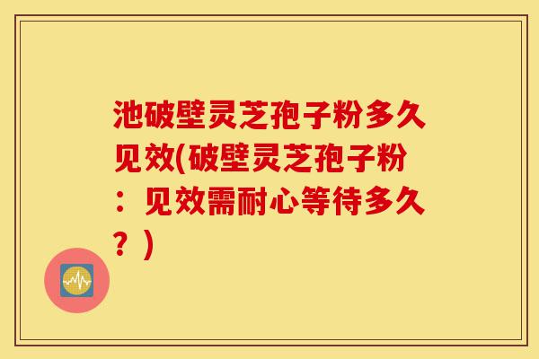 池破壁灵芝孢子粉多久见效(破壁灵芝孢子粉:见效需耐心等待多久?)-第1张图片-灵芝之家 池破壁灵芝孢子粉多久见效(破壁灵芝孢子粉:见效需耐心等待多久?)-第1张图片-灵芝之家