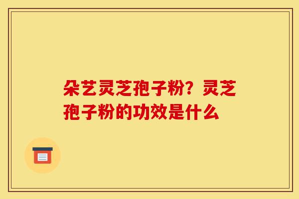 朵艺灵芝孢子粉?灵芝孢子粉的功效是什么-第1张图片-灵芝之家 朵艺灵芝孢子粉?灵芝孢子粉的功效是什么-第1张图片-灵芝之家