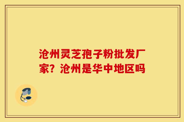 沧州灵芝孢子粉批发厂家？沧州是华中地区吗-第1张图片-灵芝之家