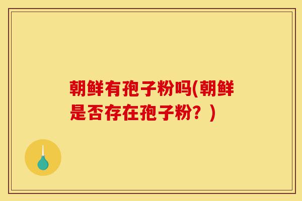 朝鲜有孢子粉吗(朝鲜是否存在孢子粉?)-第1张图片-灵芝之家 朝鲜有孢子粉吗(朝鲜是否存在孢子粉?)-第1张图片-灵芝之家