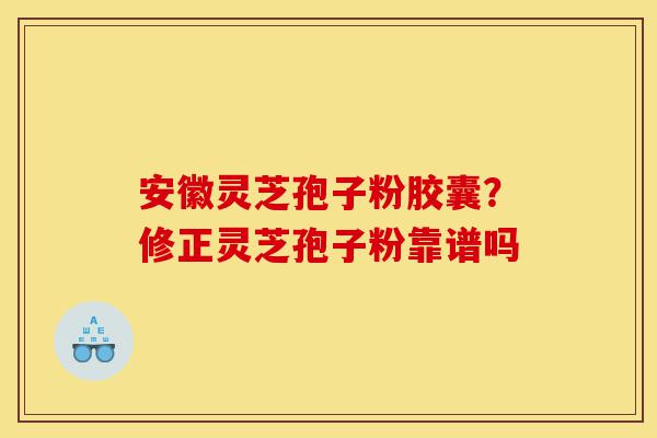安徽灵芝孢子粉胶囊？修正灵芝孢子粉靠谱吗-第1张图片-灵芝之家