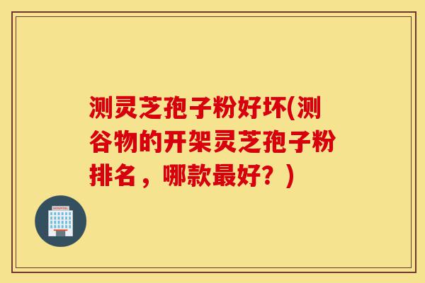 测灵芝孢子粉好坏(测谷物的开架灵芝孢子粉排名,哪款最好?)-第1张图片-灵芝之家 测灵芝孢子粉好坏(测谷物的开架灵芝孢子粉排名,哪款最好?)-第1张图片-灵芝之家