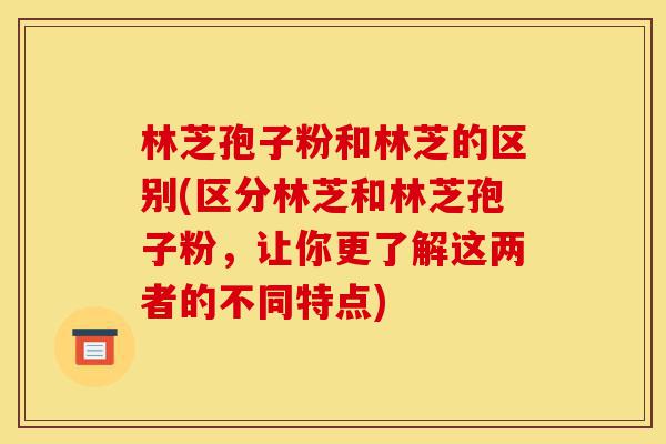 林芝孢子粉和林芝的区别(区分林芝和林芝孢子粉，让你更了解这两者的不同特点)-第1张图片-灵芝之家