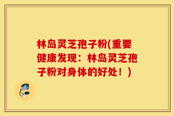 林岛灵芝孢子粉(重要健康发现：林岛灵芝孢子粉对身体的好处！)-第1张图片-灵芝之家