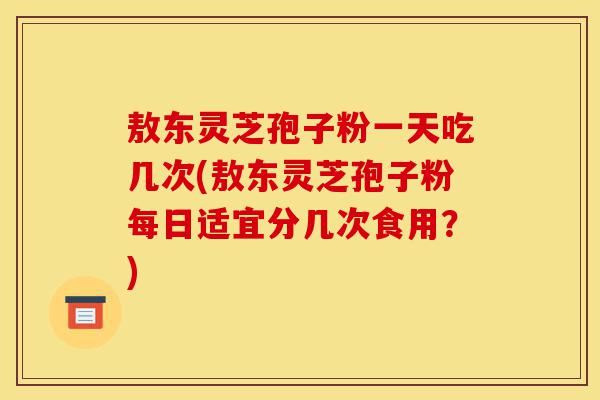 敖东灵芝孢子粉一天吃几次(敖东灵芝孢子粉每日适宜分几次食用?)-第1张图片-灵芝之家 敖东灵芝孢子粉一天吃几次(敖东灵芝孢子粉每日适宜分几次食用?)-第1张图片-灵芝之家