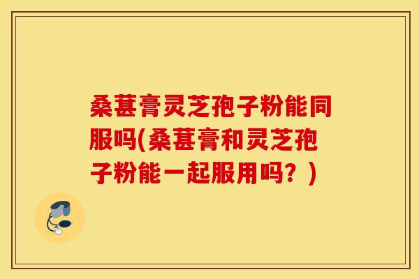桑葚膏灵芝孢子粉能同服吗(桑葚膏和灵芝孢子粉能一起服用吗？)-第1张图片-灵芝之家