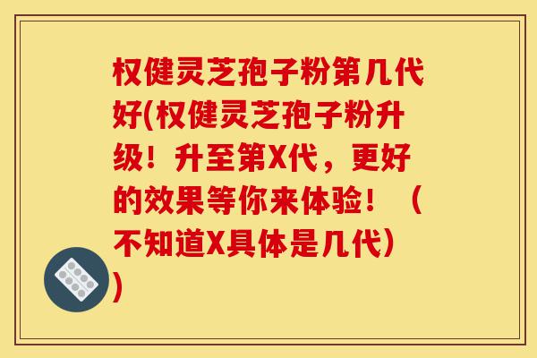 权健灵芝孢子粉第几代好(权健灵芝孢子粉升级！升至第X代，更好的效果等你来体验！（不知道X具体是几代）)-第1张图片-灵芝之家