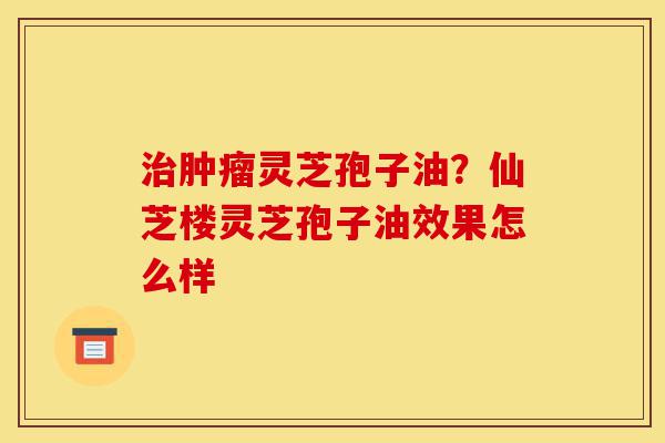 治肿瘤灵芝孢子油?仙芝楼灵芝孢子油效果怎么样-第1张图片-灵芝之家 治肿瘤灵芝孢子油?仙芝楼灵芝孢子油效果怎么样-第1张图片-灵芝之家