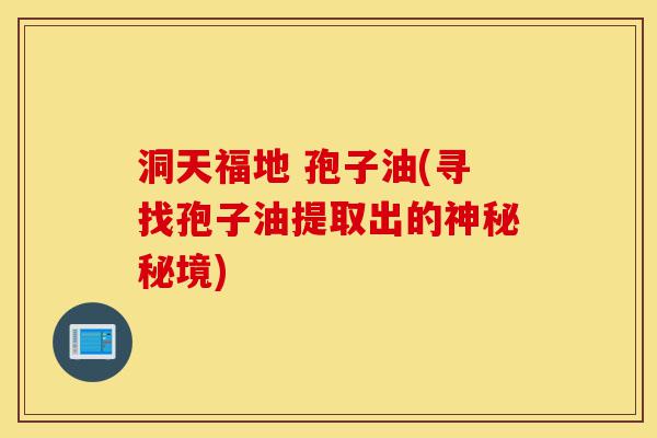 洞天福地 孢子油(寻找孢子油提取出的神秘秘境)-第1张图片-灵芝之家 洞天福地 孢子油(寻找孢子油提取出的神秘秘境)-第1张图片-灵芝之家