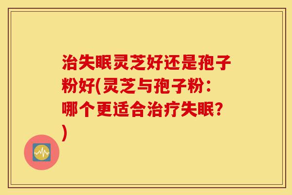 治失眠灵芝好还是孢子粉好(灵芝与孢子粉：哪个更适合治疗失眠？)-第1张图片-灵芝之家