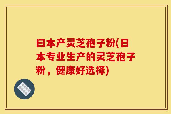 曰本产灵芝孢子粉(日本专业生产的灵芝孢子粉,健康好选择)-第1张图片-灵芝之家 曰本产灵芝孢子粉(日本专业生产的灵芝孢子粉,健康好选择)-第1张图片-灵芝之家