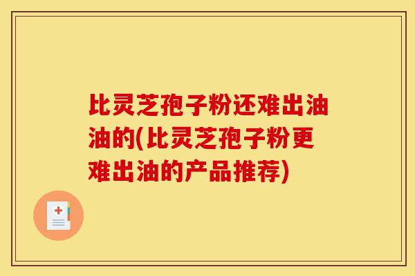 比灵芝孢子粉还难出油油的(比灵芝孢子粉更难出油的产品推荐)-第1张图片-灵芝之家