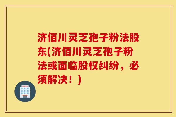 济佰川灵芝孢子粉法股东(济佰川灵芝孢子粉法或面临股权纠纷,必须解决!)-第1张图片-灵芝之家 济佰川灵芝孢子粉法股东(济佰川灵芝孢子粉法或面临股权纠纷,必须解决!)-第1张图片-灵芝之家
