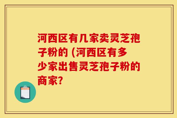 河西区有几家卖灵芝孢子粉的 (河西区有多少家出售灵芝孢子粉的商家？-第1张图片-灵芝之家