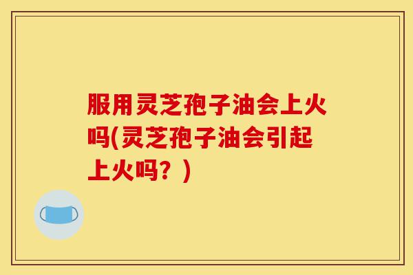 服用灵芝孢子油会上火吗(灵芝孢子油会引起上火吗？)-第1张图片-灵芝之家