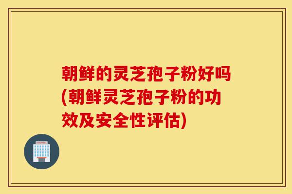 朝鲜的灵芝孢子粉好吗(朝鲜灵芝孢子粉的功效及安全性评估)-第1张图片-灵芝之家 朝鲜的灵芝孢子粉好吗(朝鲜灵芝孢子粉的功效及安全性评估)-第1张图片-灵芝之家