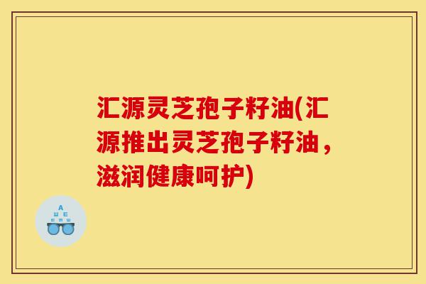 汇源灵芝孢子籽油(汇源推出灵芝孢子籽油,滋润健康呵护)-第1张图片-灵芝之家 汇源灵芝孢子籽油(汇源推出灵芝孢子籽油,滋润健康呵护)-第1张图片-灵芝之家