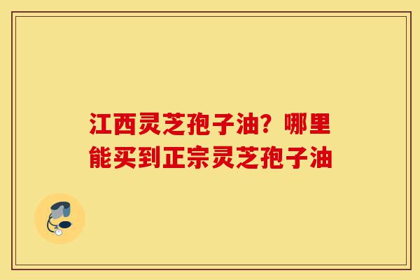 江西灵芝孢子油？哪里能买到正宗灵芝孢子油-第1张图片-灵芝之家