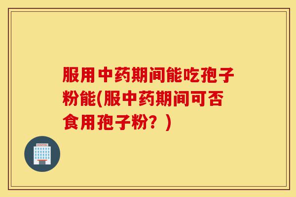 服用中药期间能吃孢子粉能(服中药期间可否食用孢子粉？)-第1张图片-灵芝之家