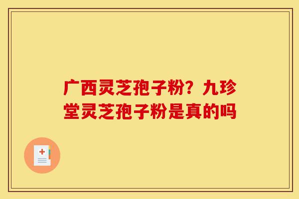 广西灵芝孢子粉？九珍堂灵芝孢子粉是真的吗-第1张图片-灵芝之家