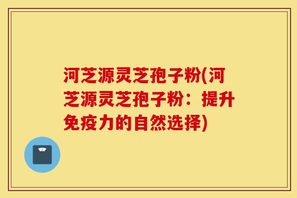 河芝源灵芝孢子粉(河芝源灵芝孢子粉:提升免疫力的自然选择)-第1张图片-灵芝之家 河芝源灵芝孢子粉(河芝源灵芝孢子粉:提升免疫力的自然选择)-第1张图片-灵芝之家