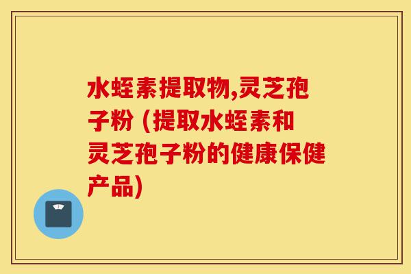水蛭素提取物,灵芝孢子粉 (提取水蛭素和灵芝孢子粉的健康保健产品)-第1张图片-灵芝之家 水蛭素提取物,灵芝孢子粉 (提取水蛭素和灵芝孢子粉的健康保健产品)-第1张图片-灵芝之家
