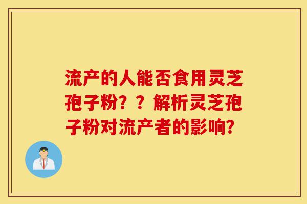 流产的人能否食用灵芝孢子粉？？解析灵芝孢子粉对流产者的影响？-第1张图片-灵芝之家