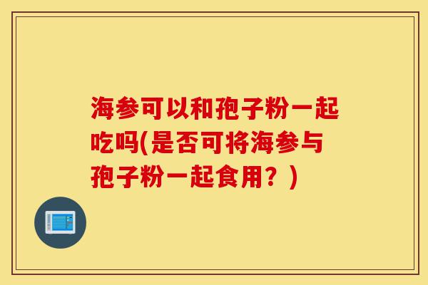 海参可以和孢子粉一起吃吗(是否可将海参与孢子粉一起食用?)-第1张图片-灵芝之家 海参可以和孢子粉一起吃吗(是否可将海参与孢子粉一起食用?)-第1张图片-灵芝之家