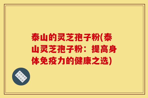 泰山的灵芝孢子粉(泰山灵芝孢子粉：提高身体免疫力的健康之选)-第1张图片-灵芝之家