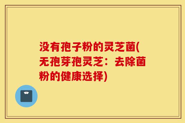 没有孢子粉的灵芝菌(无孢芽孢灵芝:去除菌粉的健康选择)-第1张图片-灵芝之家 没有孢子粉的灵芝菌(无孢芽孢灵芝:去除菌粉的健康选择)-第1张图片-灵芝之家