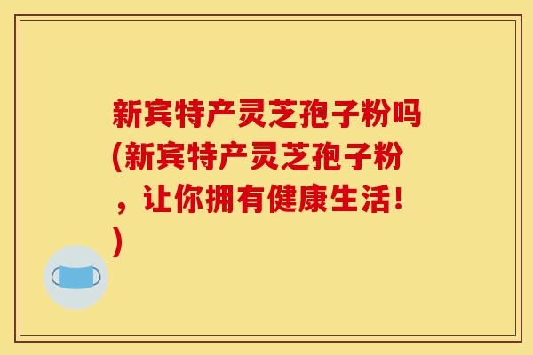 新宾特产灵芝孢子粉吗(新宾特产灵芝孢子粉,让你拥有健康生活!)-第1张图片-灵芝之家 新宾特产灵芝孢子粉吗(新宾特产灵芝孢子粉,让你拥有健康生活!)-第1张图片-灵芝之家