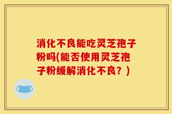 消化不良能吃灵芝孢子粉吗(能否使用灵芝孢子粉缓解消化不良?)-第1张图片-灵芝之家 消化不良能吃灵芝孢子粉吗(能否使用灵芝孢子粉缓解消化不良?)-第1张图片-灵芝之家