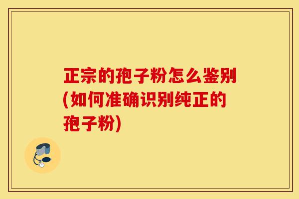 正宗的孢子粉怎么鉴别(如何准确识别纯正的孢子粉)-第1张图片-灵芝之家 正宗的孢子粉怎么鉴别(如何准确识别纯正的孢子粉)-第1张图片-灵芝之家