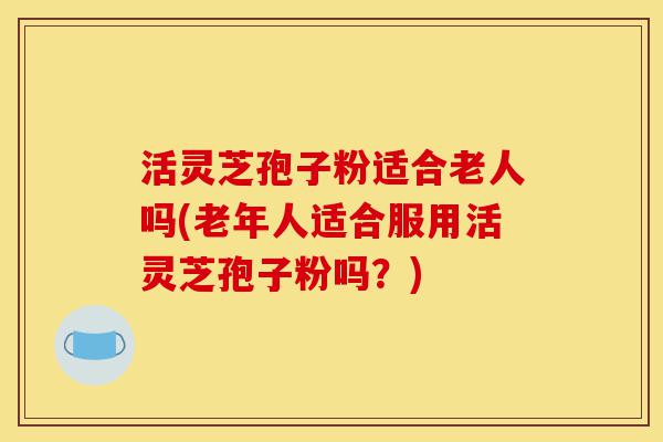 活灵芝孢子粉适合老人吗(老年人适合服用活灵芝孢子粉吗?)-第1张图片-灵芝之家 活灵芝孢子粉适合老人吗(老年人适合服用活灵芝孢子粉吗?)-第1张图片-灵芝之家