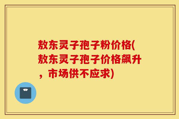 敖东灵子孢子粉价格(敖东灵子孢子价格飙升,市场供不应求)-第1张图片-灵芝之家 敖东灵子孢子粉价格(敖东灵子孢子价格飙升,市场供不应求)-第1张图片-灵芝之家