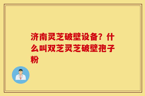 济南灵芝破壁设备?什么叫双芝灵芝破壁孢子粉-第1张图片-灵芝之家 济南灵芝破壁设备?什么叫双芝灵芝破壁孢子粉-第1张图片-灵芝之家