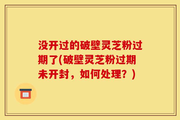 没开过的破壁灵芝粉过期了(破壁灵芝粉过期未开封,如何处理?)-第1张图片-灵芝之家 没开过的破壁灵芝粉过期了(破壁灵芝粉过期未开封,如何处理?)-第1张图片-灵芝之家