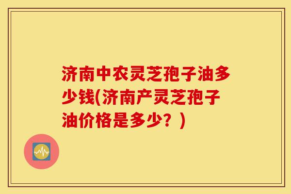 济南中农灵芝孢子油多少钱(济南产灵芝孢子油价格是多少？)-第1张图片-灵芝之家