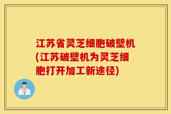 江苏省灵芝细胞破壁机(江苏破壁机为灵芝细胞打开加工新途径)-第1张图片-灵芝之家 江苏省灵芝细胞破壁机(江苏破壁机为灵芝细胞打开加工新途径)-第1张图片-灵芝之家
