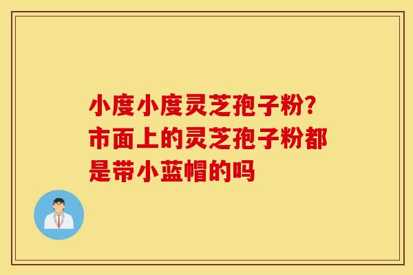 小度小度灵芝孢子粉？市面上的灵芝孢子粉都是带小蓝帽的吗-第1张图片-灵芝之家
