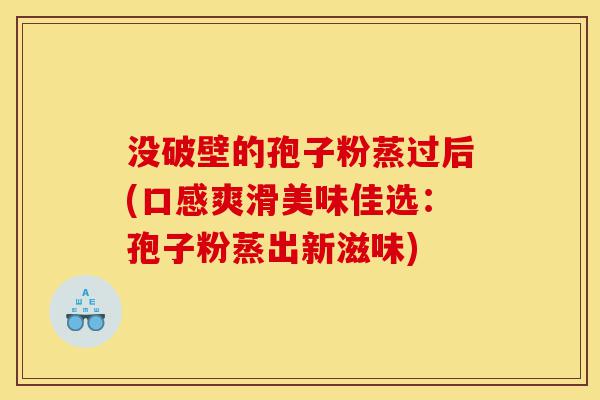 没破壁的孢子粉蒸过后(口感爽滑美味佳选:孢子粉蒸出新滋味)-第1张图片-灵芝之家 没破壁的孢子粉蒸过后(口感爽滑美味佳选:孢子粉蒸出新滋味)-第1张图片-灵芝之家