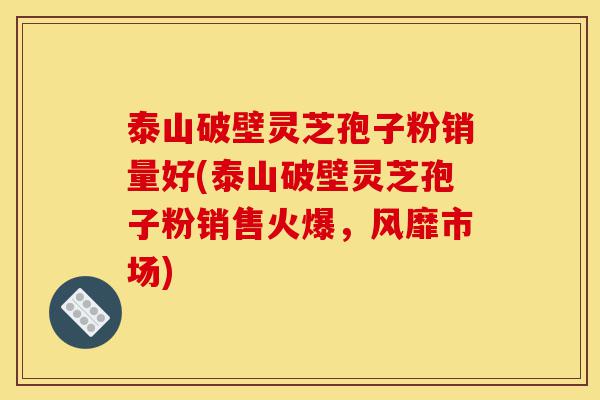 泰山破壁灵芝孢子粉销量好(泰山破壁灵芝孢子粉销售火爆，风靡市场)-第1张图片-灵芝之家