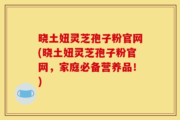 晓土妞灵芝孢子粉官网(晓土妞灵芝孢子粉官网,家庭必备营养品!)-第1张图片-灵芝之家 晓土妞灵芝孢子粉官网(晓土妞灵芝孢子粉官网,家庭必备营养品!)-第1张图片-灵芝之家