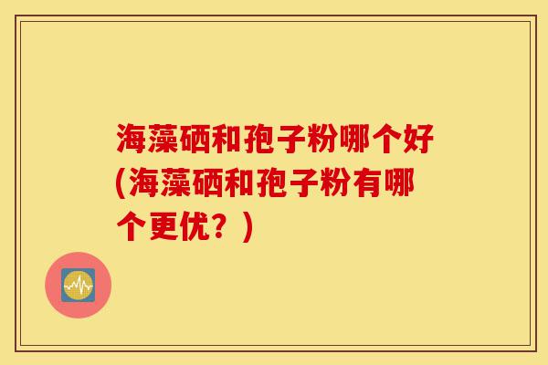 海藻硒和孢子粉哪个好(海藻硒和孢子粉有哪个更优?)-第1张图片-灵芝之家 海藻硒和孢子粉哪个好(海藻硒和孢子粉有哪个更优?)-第1张图片-灵芝之家