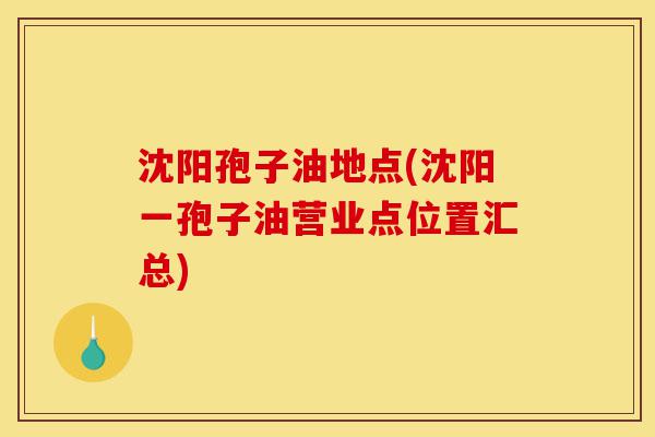 沈阳孢子油地点(沈阳一孢子油营业点位置汇总)-第1张图片-灵芝之家 沈阳孢子油地点(沈阳一孢子油营业点位置汇总)-第1张图片-灵芝之家