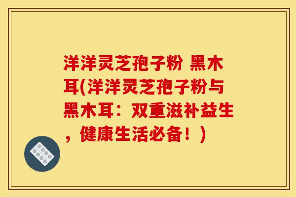 洋洋灵芝孢子粉 黑木耳(洋洋灵芝孢子粉与黑木耳：双重滋补益生，健康生活必备！)-第1张图片-灵芝之家