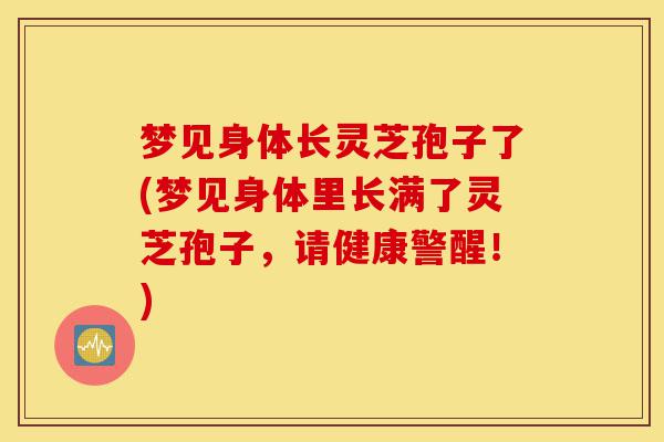 梦见身体长灵芝孢子了(梦见身体里长满了灵芝孢子,请健康警醒!)-第1张图片-灵芝之家 梦见身体长灵芝孢子了(梦见身体里长满了灵芝孢子,请健康警醒!)-第1张图片-灵芝之家