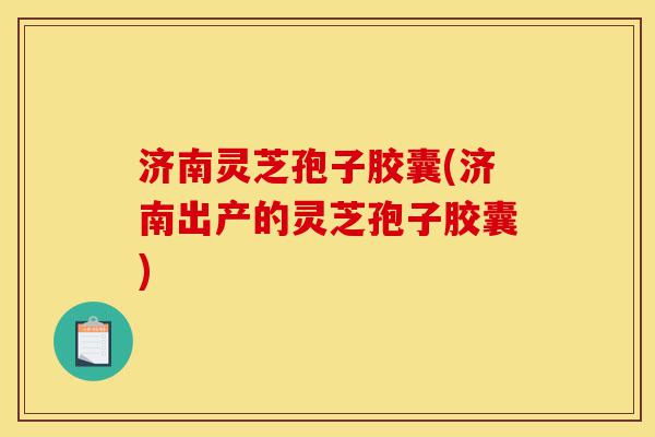 济南灵芝孢子胶囊(济南出产的灵芝孢子胶囊)-第1张图片-灵芝之家