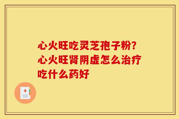 心火旺吃灵芝孢子粉？心火旺肾阴虚怎么治疗吃什么药好-第1张图片-灵芝之家