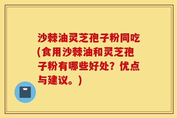 沙棘油灵芝孢子粉同吃(食用沙棘油和灵芝孢子粉有哪些好处？优点与建议。)-第1张图片-灵芝之家